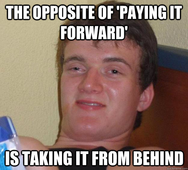 The opposite of 'Paying it forward' is taking it from behind - The opposite of 'Paying it forward' is taking it from behind  10 Guy