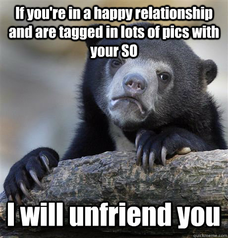 If you're in a happy relationship and are tagged in lots of pics with your SO I will unfriend you - If you're in a happy relationship and are tagged in lots of pics with your SO I will unfriend you  Confession Bear