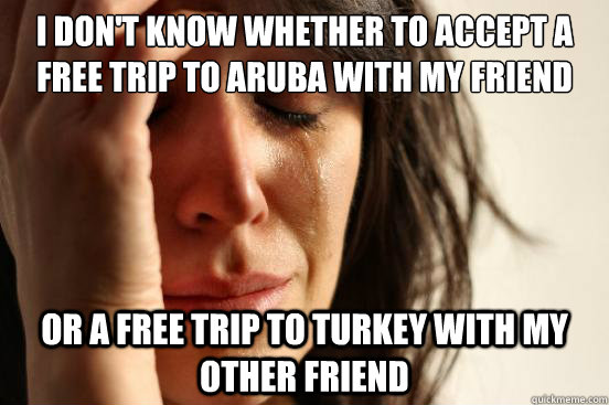 I don't know whether to accept a free trip to Aruba with my friend or a free trip to turkey with my other friend  First World Problems