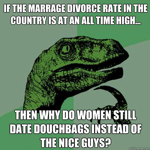 If the marrage divorce rate in the country is at an all time high... Then why do women still date douchbags instead of the nice guys?  Philosoraptor