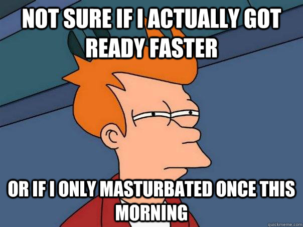 Not sure if I actually got ready faster Or if I only masturbated once this morning  Futurama Fry