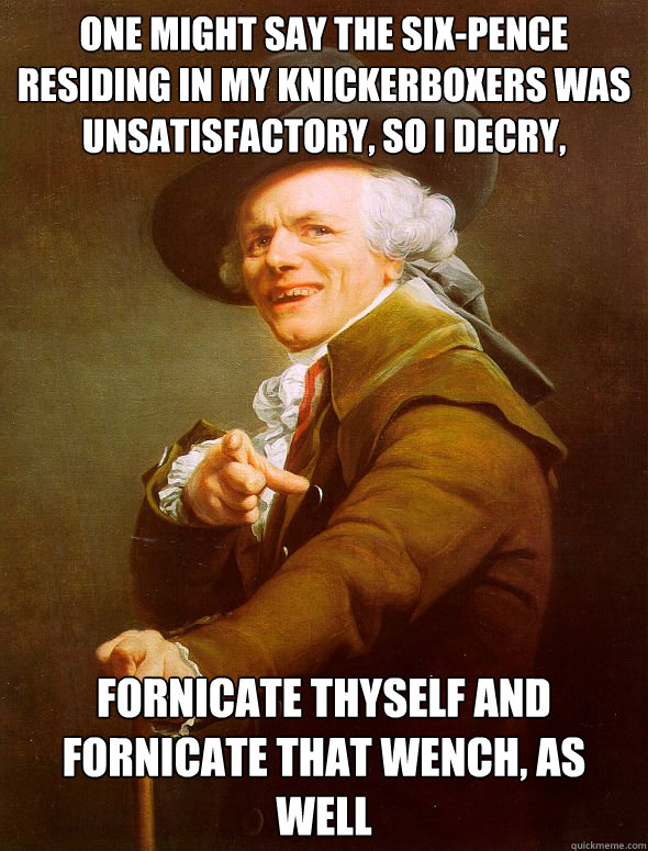 One might say the six-pence residing in my knickerboxers was unsatisfactory, so I decry, Fornicate thyself and fornicate that wench, as well  Joseph Ducreux