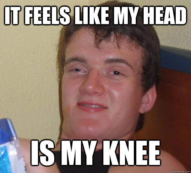 It feels like my head is my knee  10 Guy