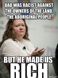 Dad was racist against the owners of the land, the aboriginal people but he made us RICH  Scumbag Gina Rinehart