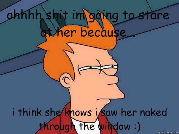 ohhhh shit im going to stare at her because... i think she knows i saw her naked through the window :)  Futurama Fry