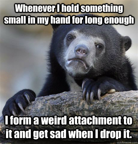 Whenever I hold something small in my hand for long enough I form a weird attachment to it and get sad when I drop it. - Whenever I hold something small in my hand for long enough I form a weird attachment to it and get sad when I drop it.  Confession Bear