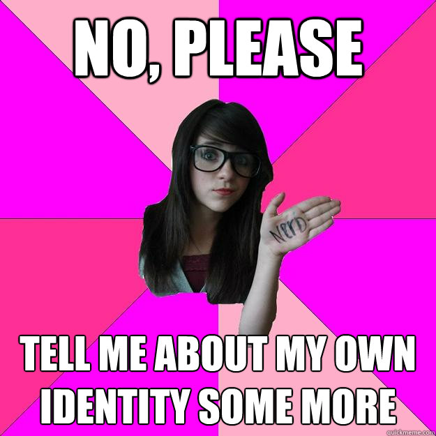 no, please tell me about my own identity some more  Idiot Nerd Girl