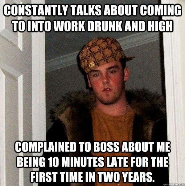 constantly talks about coming to into work drunk and high complained to boss about me being 10 minutes late for the First time in two years. - constantly talks about coming to into work drunk and high complained to boss about me being 10 minutes late for the First time in two years.  Scumbag Steve