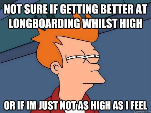 Not sure if getting better at longboarding whilst high or if im just not as high as i feel - Not sure if getting better at longboarding whilst high or if im just not as high as i feel  Futurama Fry