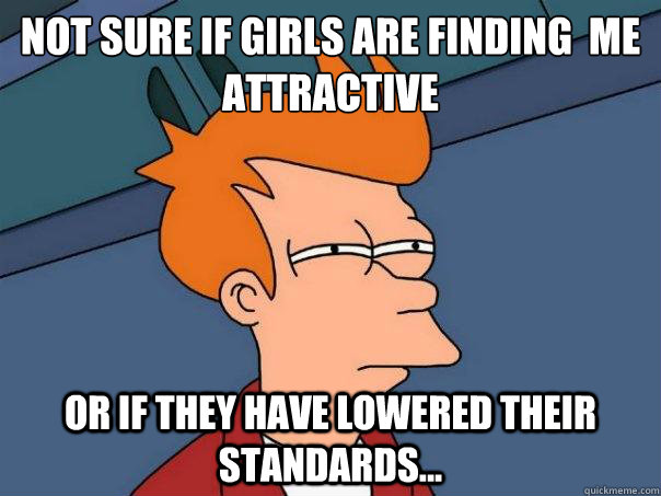 not sure if girls are finding  me 
attractive  Or if they have lowered their standards... - not sure if girls are finding  me 
attractive  Or if they have lowered their standards...  Futurama Fry