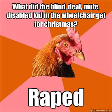 What did the blind, deaf, mute, disabled kid in the wheelchair get for christmas? Raped - What did the blind, deaf, mute, disabled kid in the wheelchair get for christmas? Raped  Anti-Joke Chicken