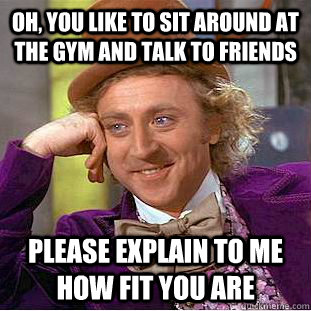 Oh, you like to sit around at the gym and talk to friends Please explain to me how fit you are  Condescending Wonka