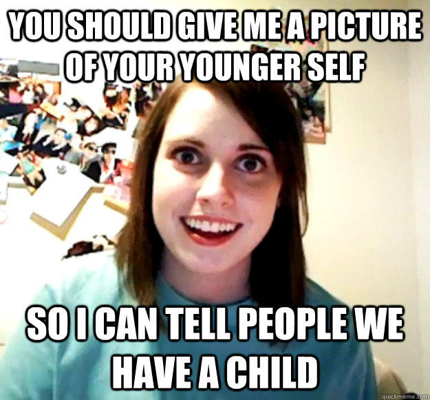 You should give me a picture of your younger self So i can tell people we have a child - You should give me a picture of your younger self So i can tell people we have a child  Overly Attached Girlfriend