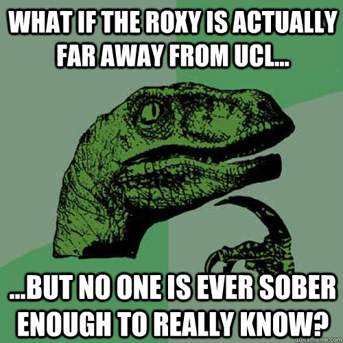 What if the Roxy is actually far away from UCL... ...but no one is ever sober enough to really know?  Philosoraptor