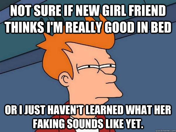 Not sure if new girl friend thinks I'm really good in bed Or I just haven't learned what her faking sounds like yet.  Futurama Fry