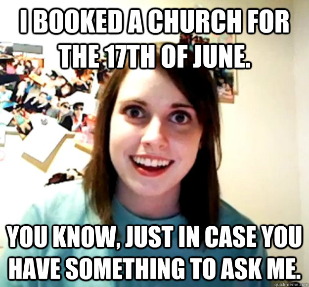 i booked a church for the 17th of June. You know, just in case you have something to ask me. - i booked a church for the 17th of June. You know, just in case you have something to ask me.  Overly Attached Girlfriend