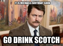 It is Michaels birthday soon 
 Go drink scotch - It is Michaels birthday soon 
 Go drink scotch  Ron Swanson