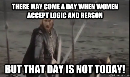 there may come a day when women accept logic and reason but that day is not today!  