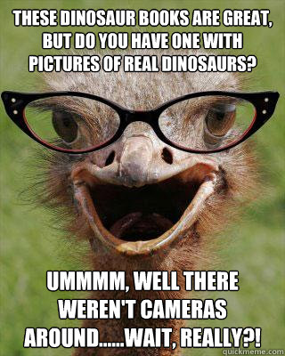 These dinosaur books are great, but do you have one with pictures of REAL dinosaurs? Ummmm, well there weren't cameras around......wait, REALLY?!
  Judgmental Bookseller Ostrich