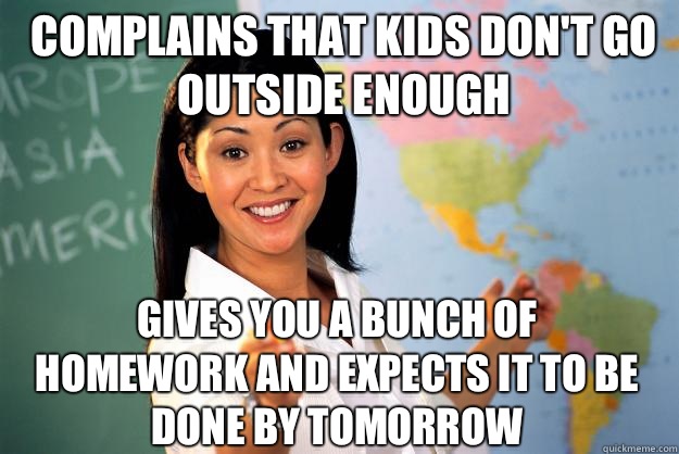 Complains that kids don't go outside enough Gives you a bunch of homework and expects it to be done by tomorrow  - Complains that kids don't go outside enough Gives you a bunch of homework and expects it to be done by tomorrow   Unhelpful High School Teacher