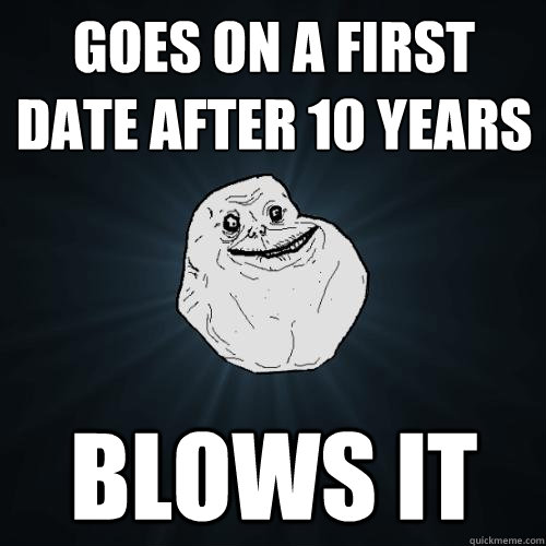 Goes on a first date after 10 years Blows it - Goes on a first date after 10 years Blows it  Forever Alone