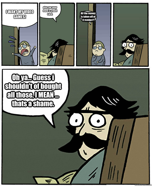 I WANT MY VIDEO GAMES! give me your mom's credit card. All the money is taken off of it rember? Oh ya... Guess i shouldn't of bought all those, I MEAN ... thats a shame. - I WANT MY VIDEO GAMES! give me your mom's credit card. All the money is taken off of it rember? Oh ya... Guess i shouldn't of bought all those, I MEAN ... thats a shame.  Stare Dad
