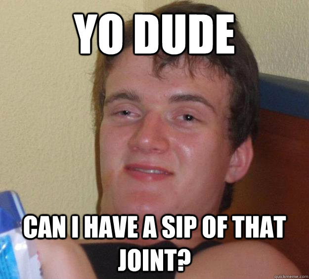 Yo Dude Can i have a sip of that joint?  10 Guy