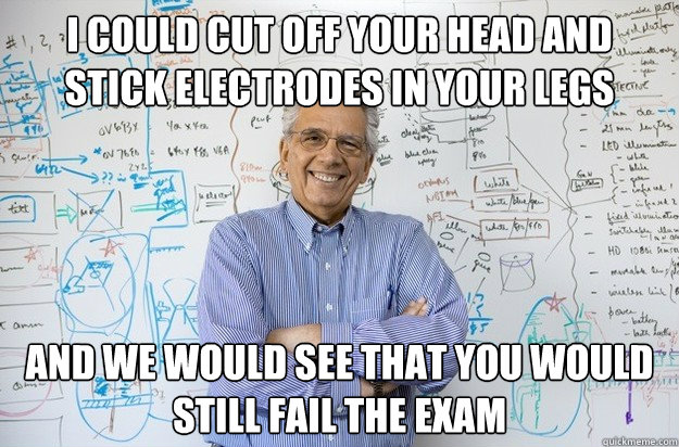 I could cut off your head and stick electrodes in your legs and we would see that you would still fail the exam  Engineering Professor