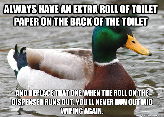 Always have an extra roll of toilet paper on the back of the toilet And replace that one when the roll on the dispenser runs out. You'll never run out mid wiping again. - Always have an extra roll of toilet paper on the back of the toilet And replace that one when the roll on the dispenser runs out. You'll never run out mid wiping again.  Actual Advice Mallard