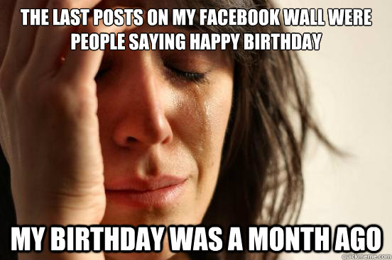 The last posts on my facebook wall were people saying happy birthday My birthday was a month ago  First World Problems