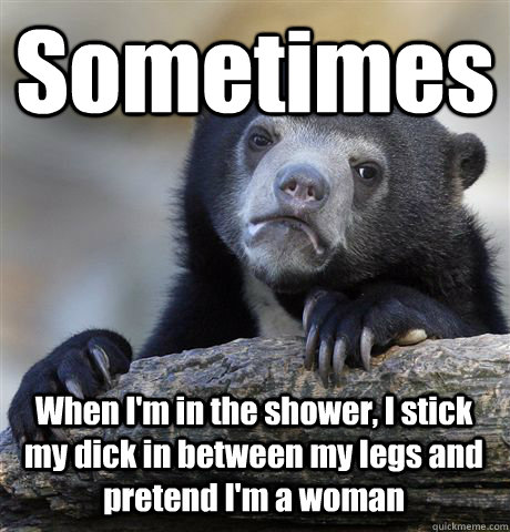 Sometimes When I'm in the shower, I stick my dick in between my legs and pretend I'm a woman  Confession Bear