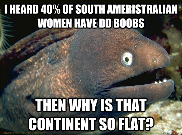 I heard 40% of south Ameristralian women have DD boobs Then why is that continent so flat?  Bad Joke Eel