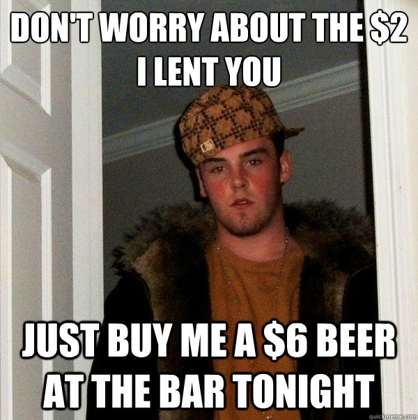 Don't worry about the $2 I lent you Just buy me a $6 beer at the bar tonight - Don't worry about the $2 I lent you Just buy me a $6 beer at the bar tonight  Scumbag Steve