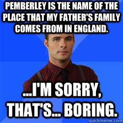 Pemberley is the name of the place that my father's family comes from in England. ...I'm sorry, that's... boring.  Socially Awkward Darcy