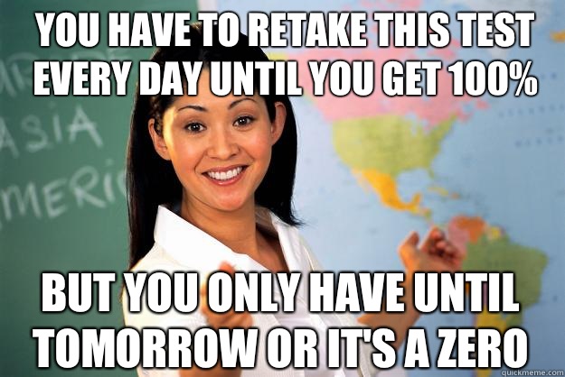 You have to retake this test every day until you get 100% But you only have until tomorrow or it's a zero - You have to retake this test every day until you get 100% But you only have until tomorrow or it's a zero  Unhelpful High School Teacher