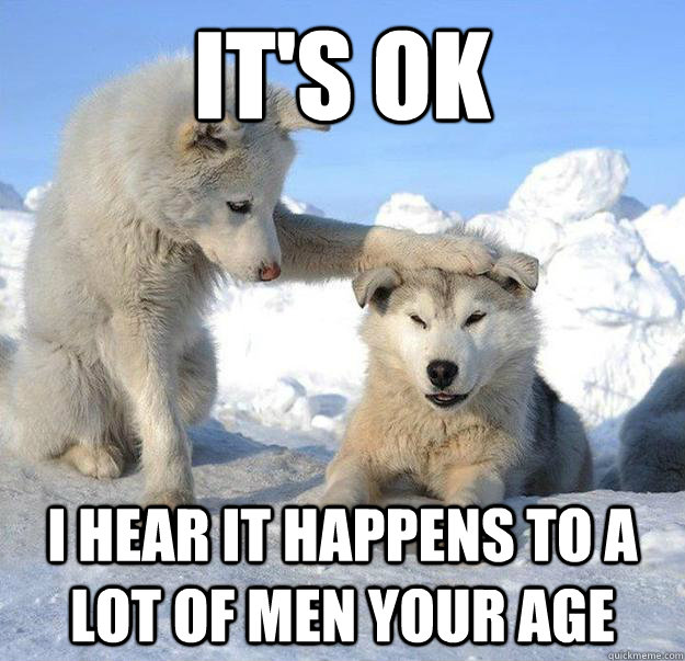 It's ok I hear it happens to a lot of men your age  Caring Husky