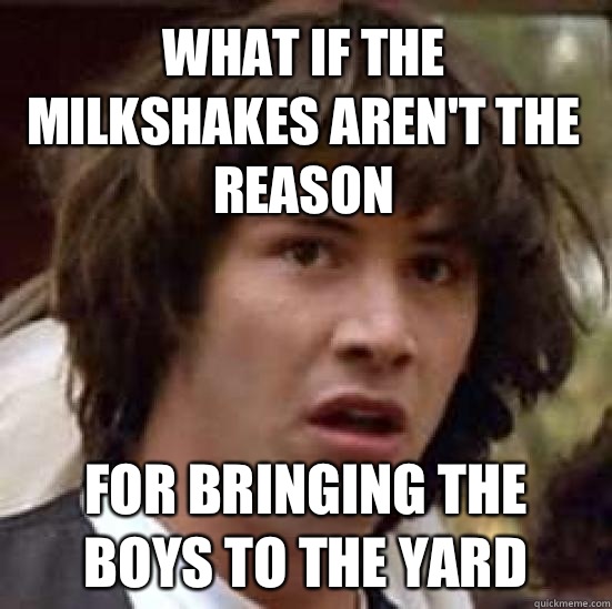 What if the milkshakes aren't the reason  For bringing the boys to the yard   conspiracy keanu