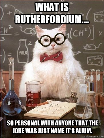 what is Rutherfordium.... so personal with anyone that the joke was just name it's alium. - what is Rutherfordium.... so personal with anyone that the joke was just name it's alium.  Chemistry Cat