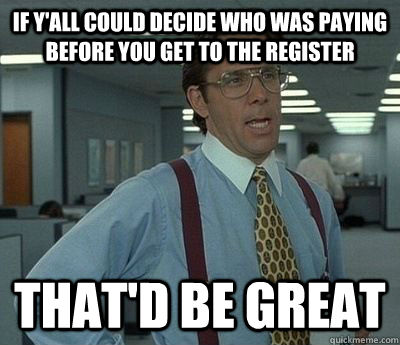 If y'all could decide who was paying before you get to the register That'd be great - If y'all could decide who was paying before you get to the register That'd be great  Bill Lumbergh