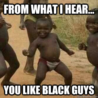 From what I hear... You like black guys  Its friday niggas