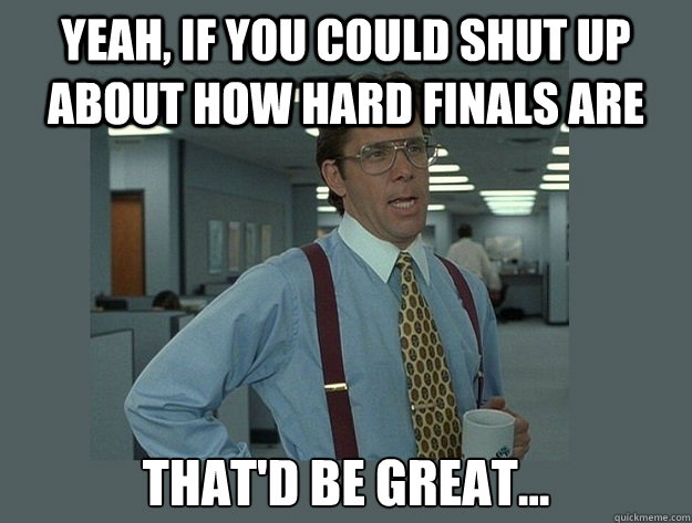 Yeah, if you could shut up about how hard finals are That'd be great...  Office Space Lumbergh