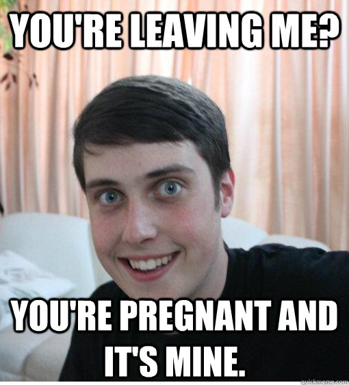 You're leaving me? You're pregnant and it's mine.  Overly Attached Boyfriend