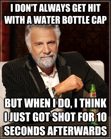 I don't always get hit with a water bottle cap but when I do, I think i just got shot for 10 seconds afterwards  The Most Interesting Man In The World