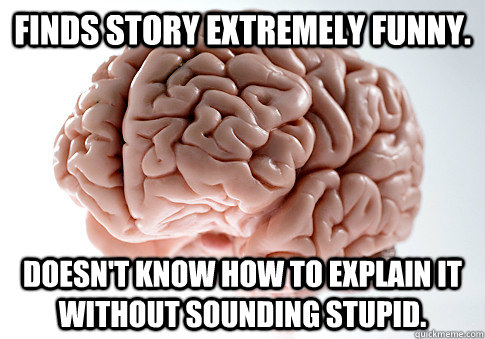 FINDS STORY EXTREMELY FUNNY. DOESN'T KNOW HOW TO EXPLAIN IT WITHOUT SOUNDING STUPID.  - FINDS STORY EXTREMELY FUNNY. DOESN'T KNOW HOW TO EXPLAIN IT WITHOUT SOUNDING STUPID.   Scumbag Brain