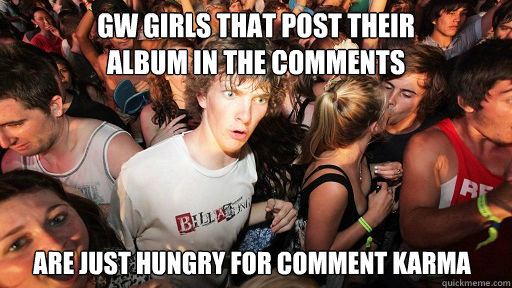 GW Girls that post their 
album in the comments are just hungry for comment karma  Sudden Clarity Clarence