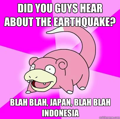 Did you guys hear about the earthquake? blah blah, japan, blah blah indonesia  Slowpoke