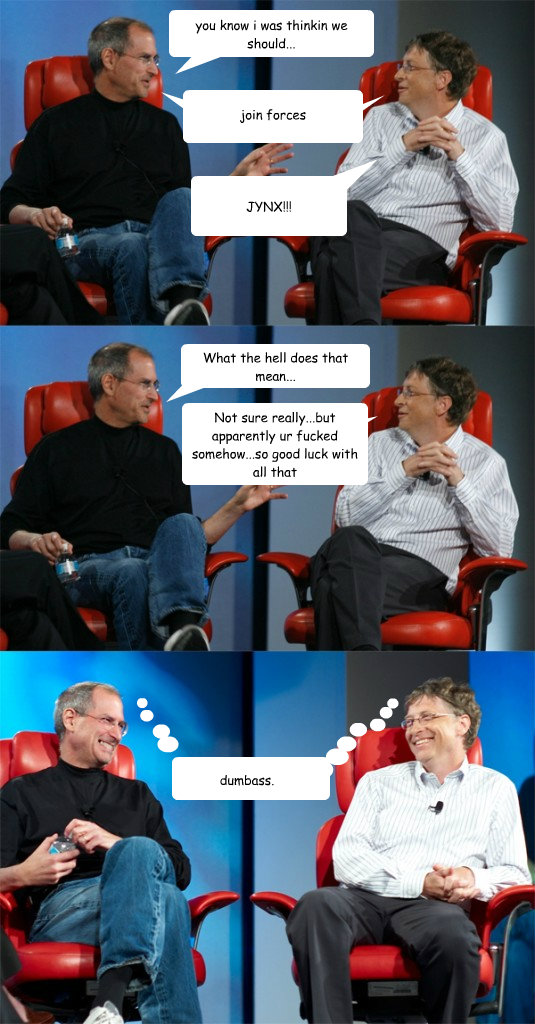 you know i was thinkin we should... join forces What the hell does that mean... Not sure really...but apparently ur fucked somehow...so good luck with all that Balloon 5 goes here JYNX!!! Balloon 7 goes here dumbass.  Steve Jobs vs Bill Gates