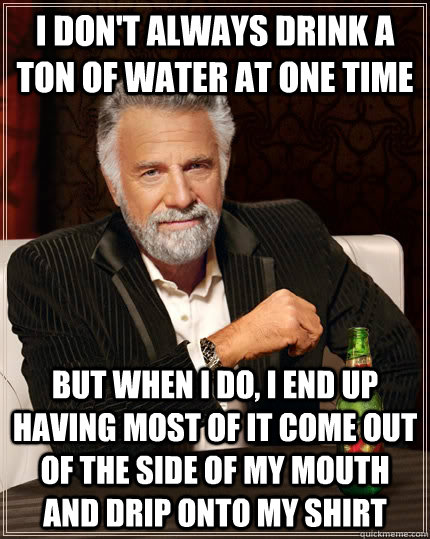 I don't always drink a ton of water at one time But when i do, I end up having most of it come out of the side of my mouth and drip onto my shirt  The Most Interesting Man In The World