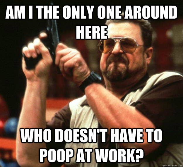 am I the only one around here Who doesn't have to poop at work?  Angry Walter