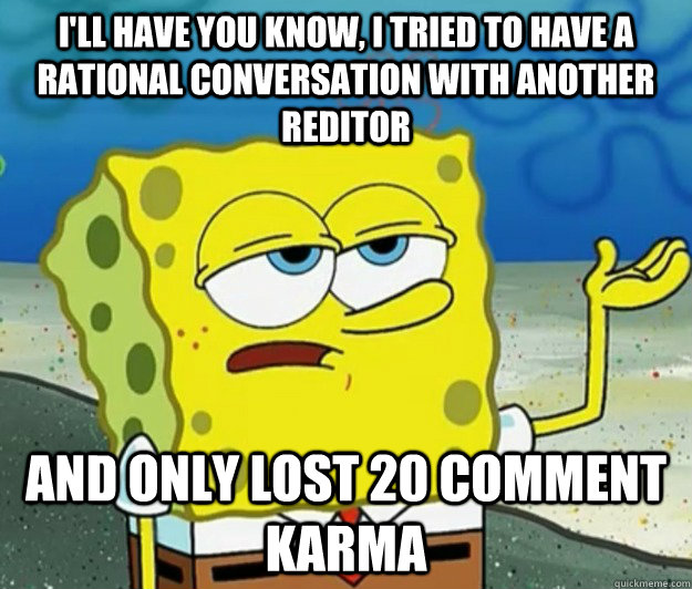 I'll have you know, I tried to have a rational conversation with another reditor And only lost 20 comment karma  Tough Spongebob